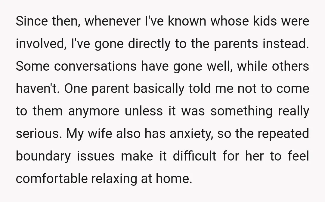 Since then, whenever I've known whose kids were involved, I've gone directly to the parents instead. Some conversations have gone well, while others haven't. One parent basically told me not...