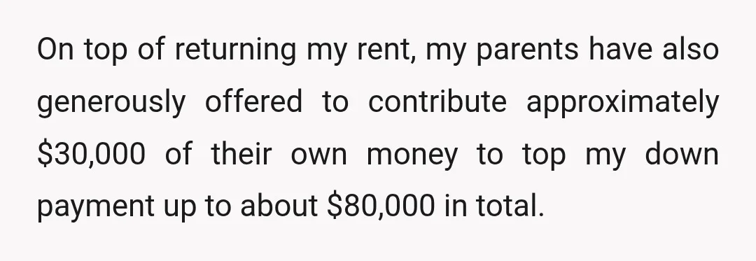 On top of returning my rent, my parents have also generously offered to contribute approximately $30,000 of their own money to top my down payment up to about $80,000 in...