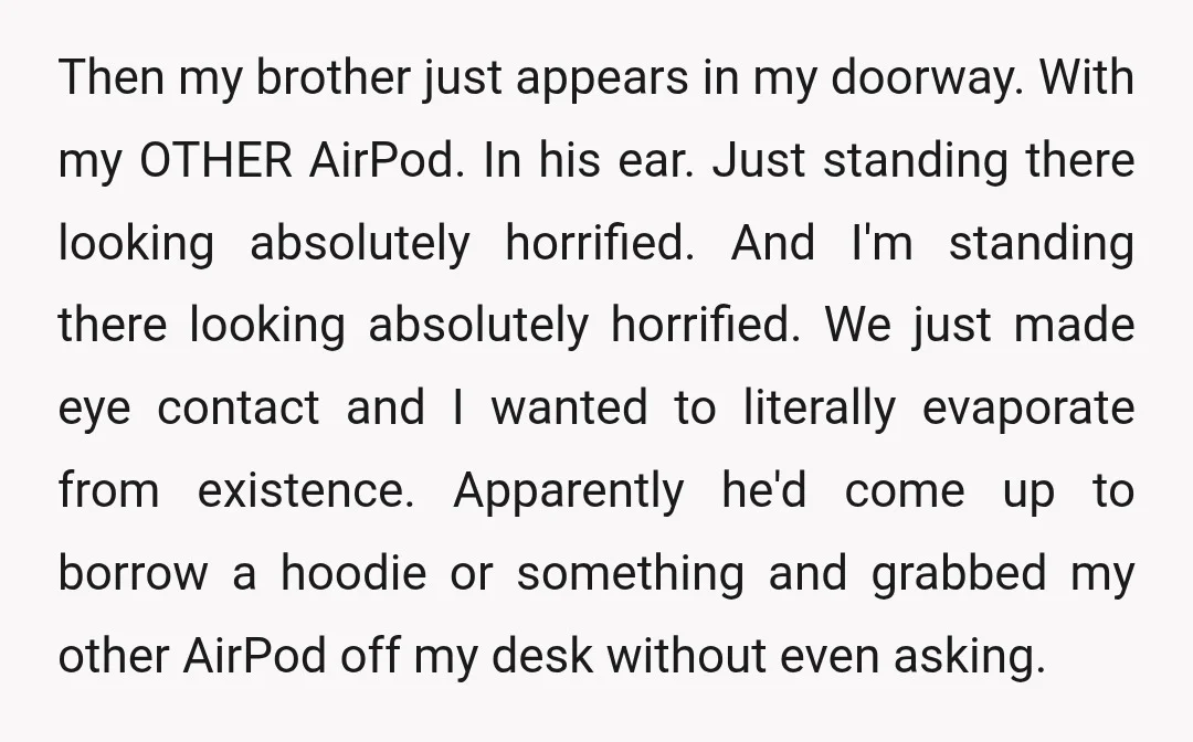 Then my brother just appears in my doorway. With my OTHER AirPod. In his ear. Just standing there looking absolutely horrified. And I'm standing there looking absolutely horrified. We just...