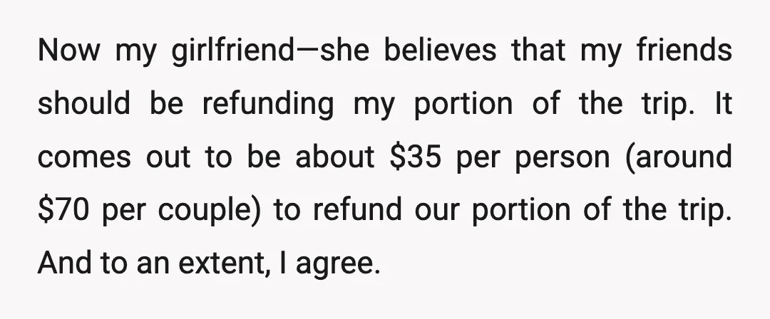 Now my girlfriend—she believes that my friends should be refunding my portion of the trip. It comes out to be about $35 per person (around $70 per couple) to refund...