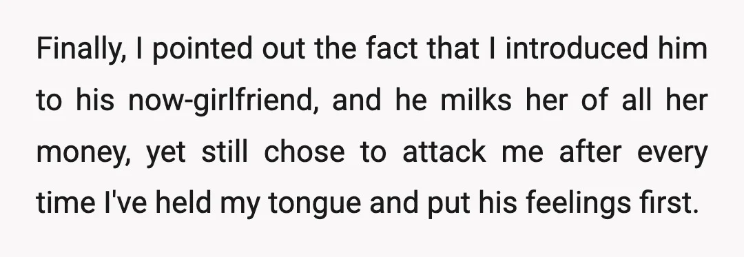 Finally, I pointed out the fact that I introduced him to his now-girlfriend, and he milks her of all her money, yet still chose to attack me after every time...