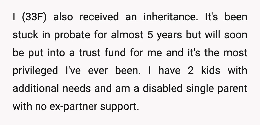 I (33F) also received an inheritance. It's been stuck in probate for almost 5 years but will soon be put into a trust fund for me and it's the most...