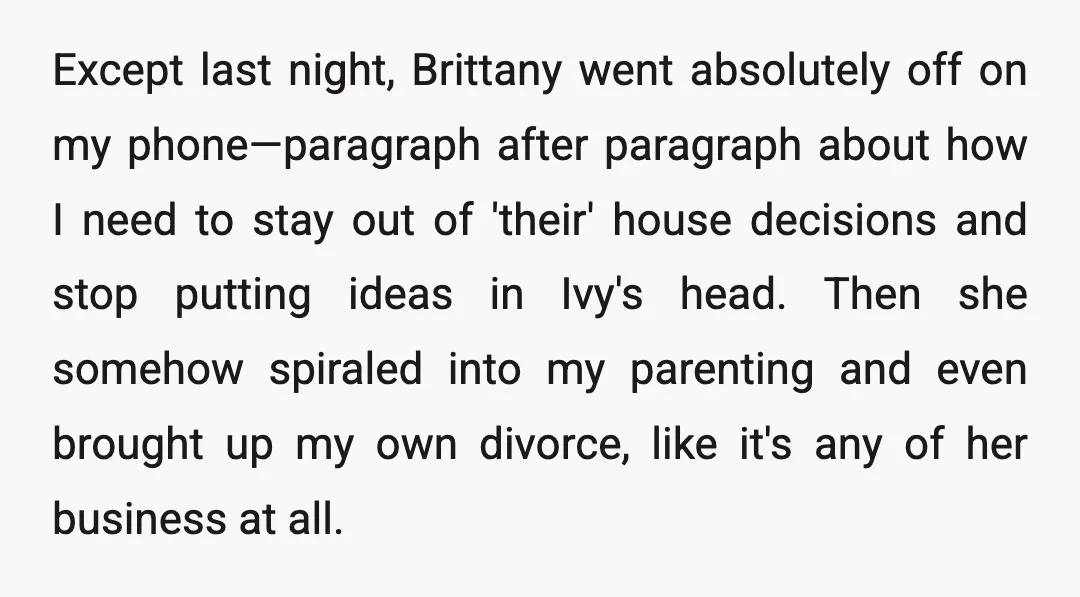 Except last night, Brittany went absolutely off on my phone—paragraph after paragraph about how I need to stay out of 'their' house decisions and stop putting ideas in Ivy's head....