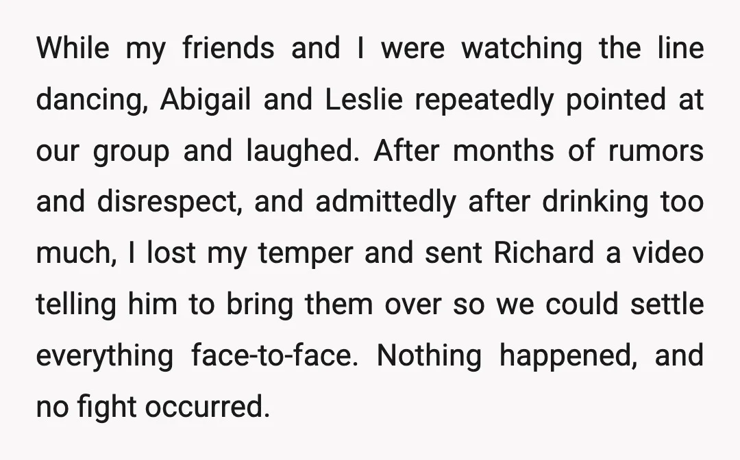 While my friends and I were watching the line dancing, Abigail and Leslie repeatedly pointed at our group and laughed. After months of rumors and disrespect, and admittedly after drinking...