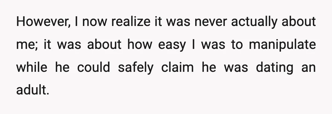 However, I now realize it was never actually about me; it was about how easy I was to manipulate while he could safely claim he was dating an adult.