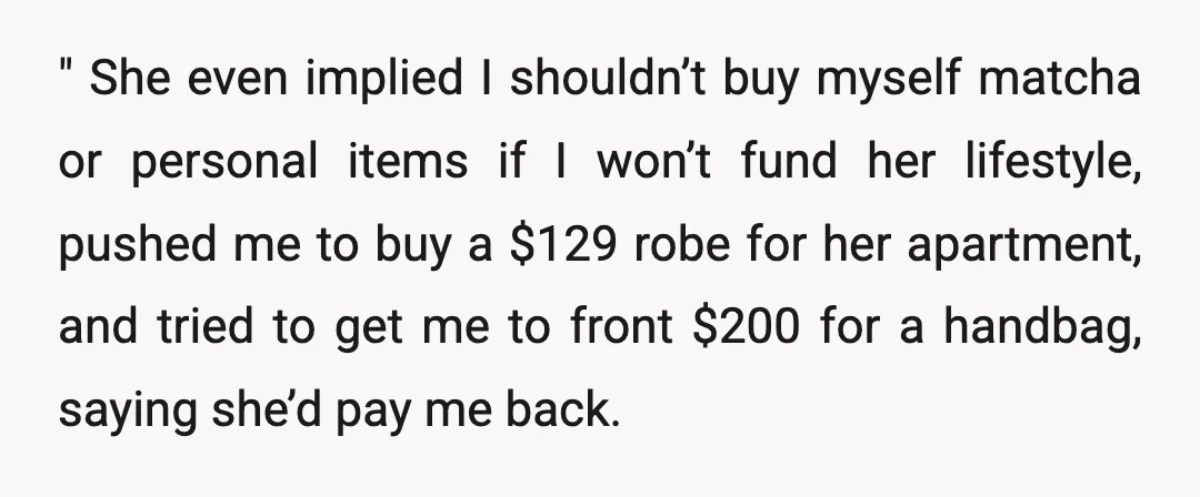 " She even implied I shouldn’t buy myself matcha or personal items if I won’t fund her lifestyle, pushed me to buy a $129 robe for her apartment, and tried...