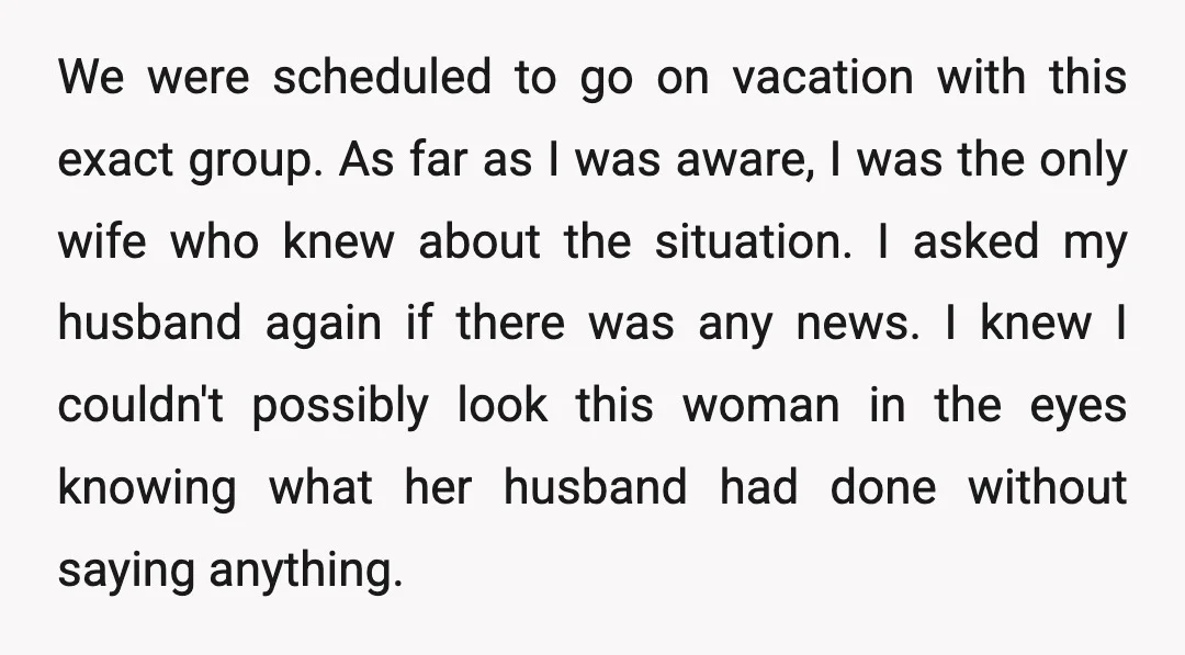 We were scheduled to go on vacation with this exact group. As far as I was aware, I was the only wife who knew about the situation. I asked my...