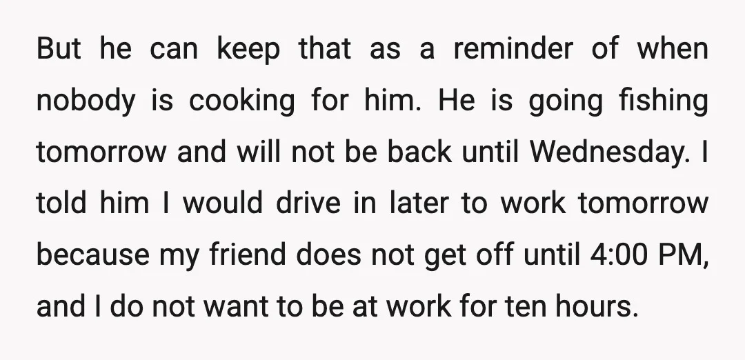 But he can keep that as a reminder of when nobody is cooking for him. He is going fishing tomorrow and will not be back until Wednesday. I told him...