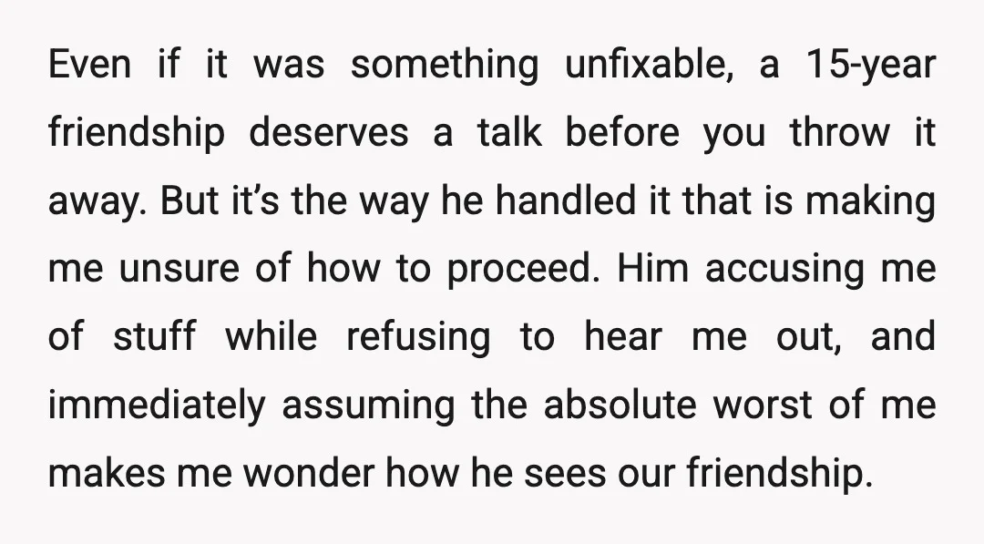 Even if it was something unfixable, a 15-year friendship deserves a talk before you throw it away. But it’s the way he handled it that is making me unsure of...