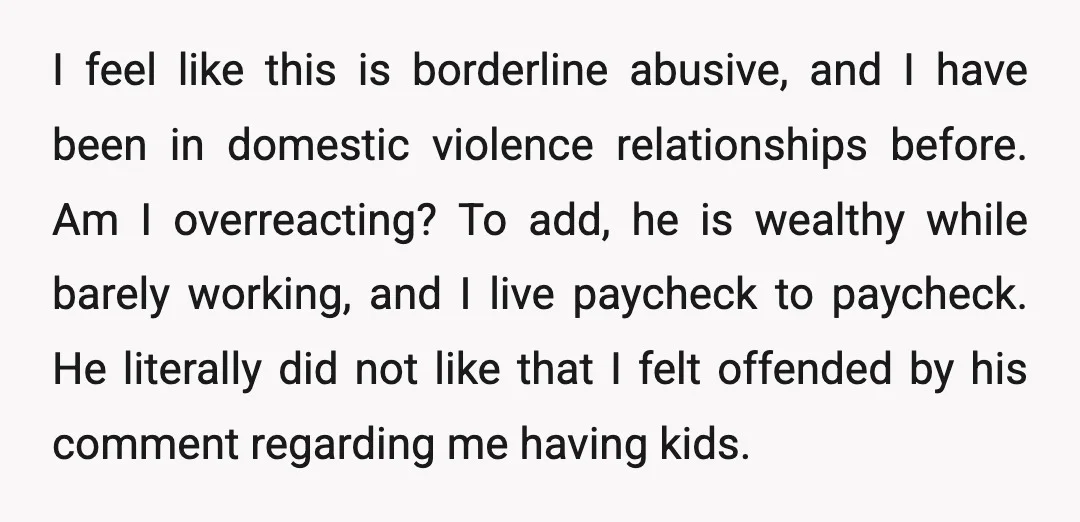 I feel like this is borderline abusive, and I have been in domestic violence relationships before. Am I overreacting? To add, he is wealthy while barely working, and I live...