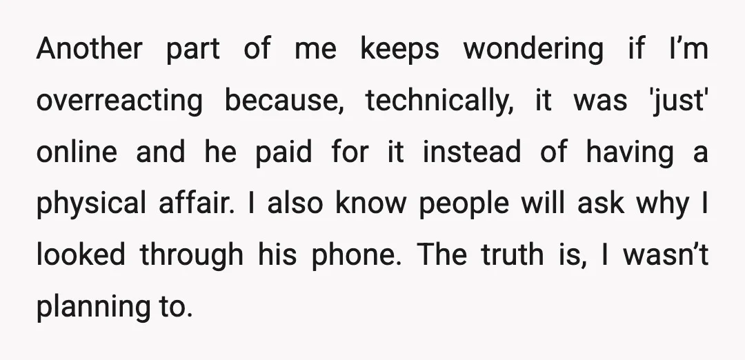 Another part of me keeps wondering if I’m overreacting because, technically, it was 'just' online and he paid for it instead of having a physical affair. I also know people...
