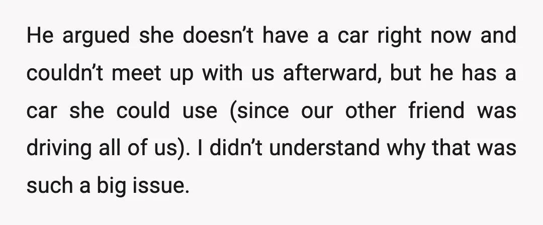 He argued she doesn’t have a car right now and couldn’t meet up with us afterward, but he has a car she could use (since our other friend was driving...