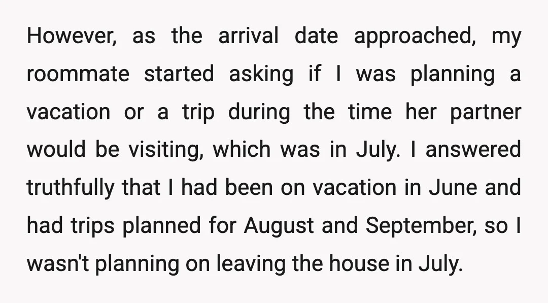 However, as the arrival date approached, my roommate started asking if I was planning a vacation or a trip during the time her partner would be visiting, which was in...