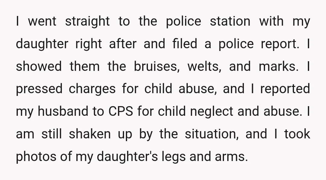 I went straight to the police station with my daughter right after and filed a police report. I showed them the bruises, welts, and marks. I pressed charges for child...