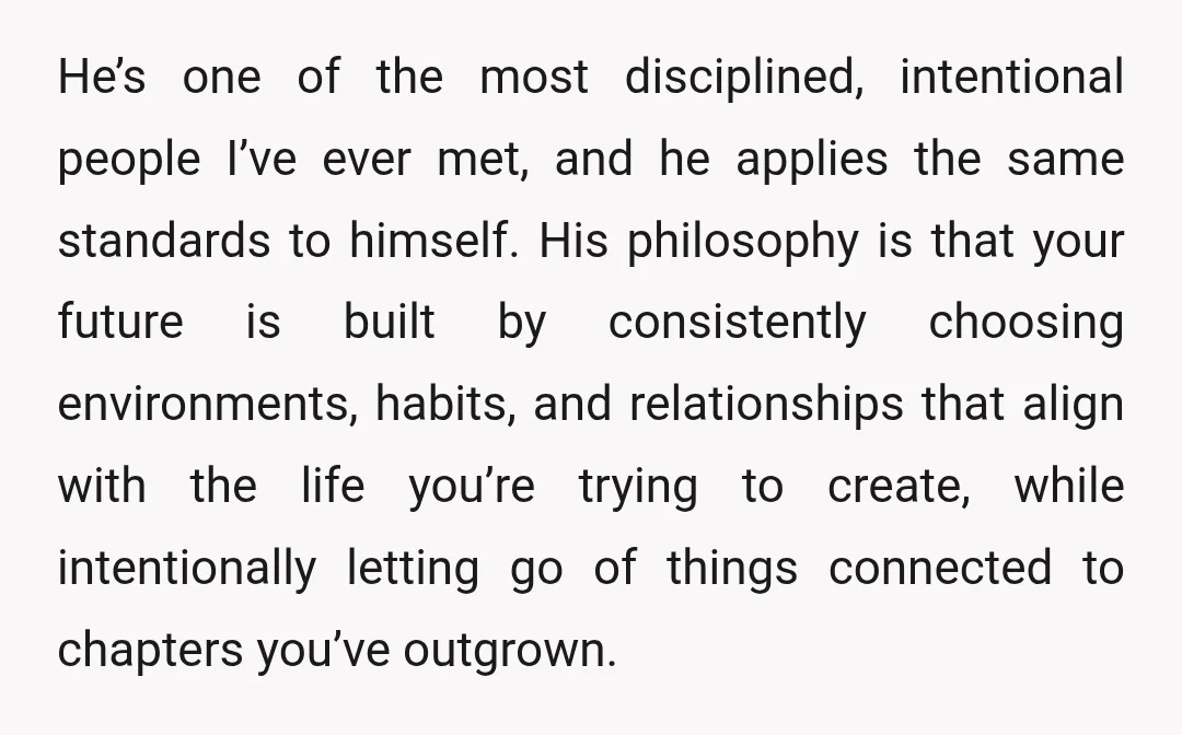 He’s one of the most disciplined, intentional people I’ve ever met, and he applies the same standards to himself. His philosophy is that your future is built by consistently choosing...