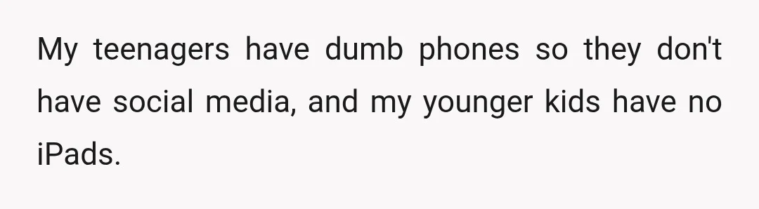 My teenagers have dumb phones so they don't have social media, and my younger kids have no iPads.