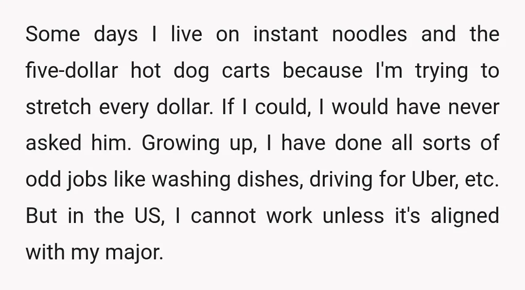 Some days I live on instant noodles and the five-dollar hot dog carts because I'm trying to stretch every dollar. If I could, I would have never asked him. Growing...