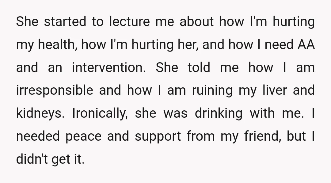 She started to lecture me about how I'm hurting my health, how I'm hurting her, and how I need AA and an intervention. She told me how I am irresponsible...