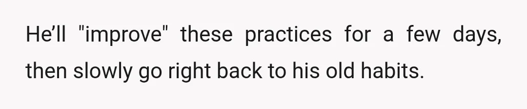 He’ll "improve" these practices for a few days, then slowly go right back to his old habits.