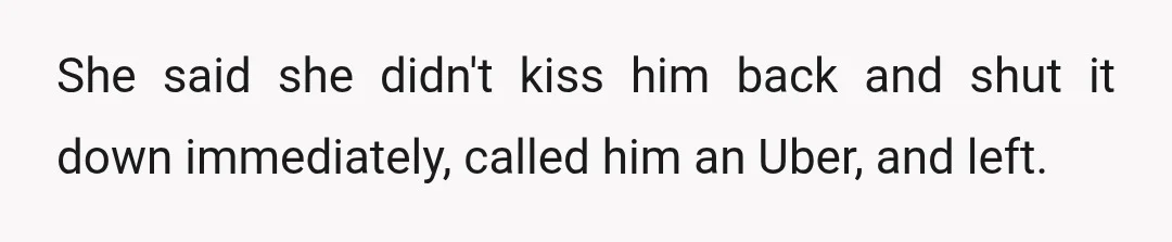 She said she didn't kiss him back and shut it down immediately, called him an Uber, and left.