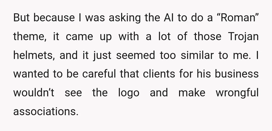 But because I was asking the AI to do a “Roman” theme, it came up with a lot of those Trojan helmets, and it just seemed too similar to me....