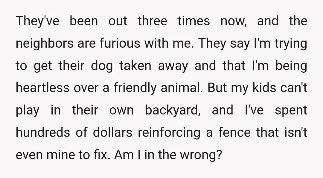 They've been out three times now, and the neighbors are furious with me. They say I'm trying to get their dog taken away and that I'm being heartless over a...