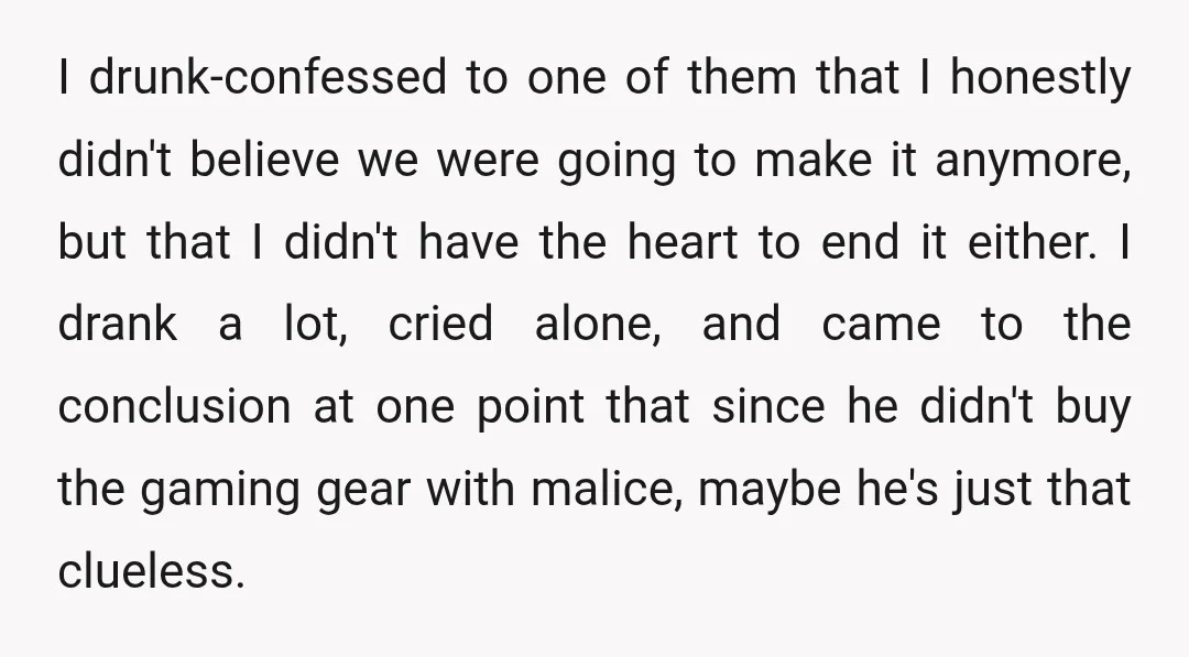 I drunk-confessed to one of them that I honestly didn't believe we were going to make it anymore, but that I didn't have the heart to end it either. I...