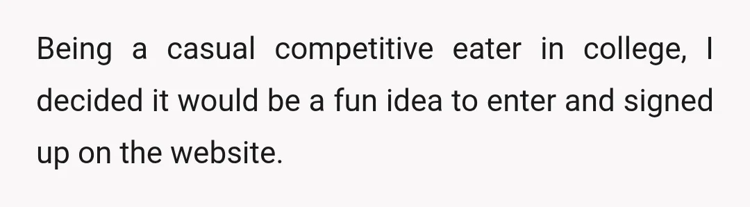 Being a casual competitive eater in college, I decided it would be a fun idea to enter and signed up on the website.