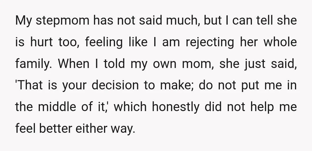My stepmom has not said much, but I can tell she is hurt too, feeling like I am rejecting her whole family. When I told my own mom, she just...