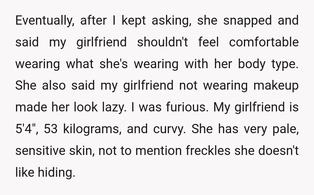 Eventually, after I kept asking, she snapped and said my girlfriend shouldn't feel comfortable wearing what she's wearing with her body type. She also said my girlfriend not wearing makeup...
