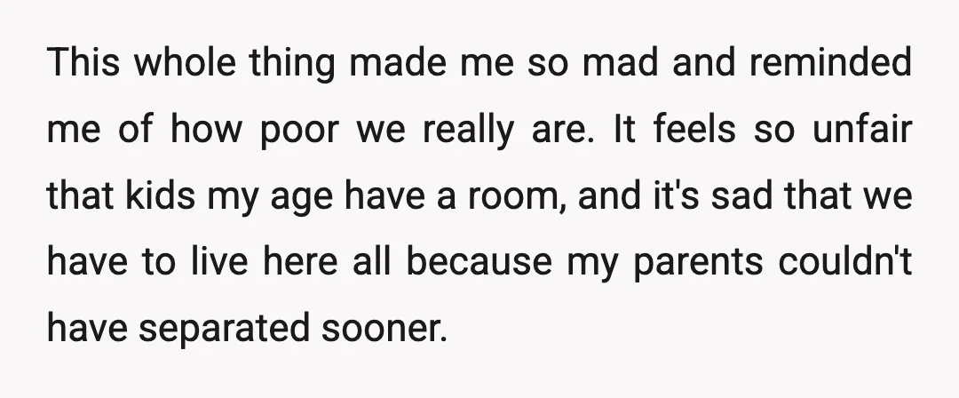 This whole thing made me so mad and reminded me of how poor we really are. It feels so unfair that kids my age have a room, and it's sad...
