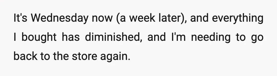 It's Wednesday now (a week later), and everything I bought has diminished, and I'm needing to go back to the store again.