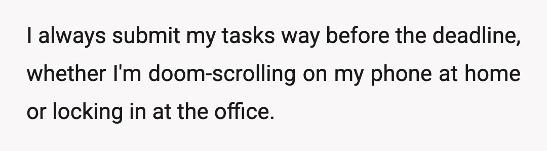 I always submit my tasks way before the deadline, whether I'm doom-scrolling on my phone at home or locking in at the office.
