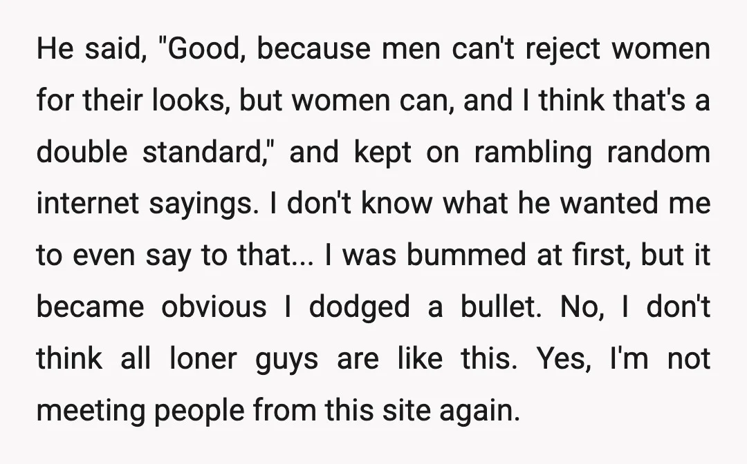 He said, "Good, because men can't reject women for their looks, but women can, and I think that's a double standard," and kept on rambling random internet sayings. I don't...