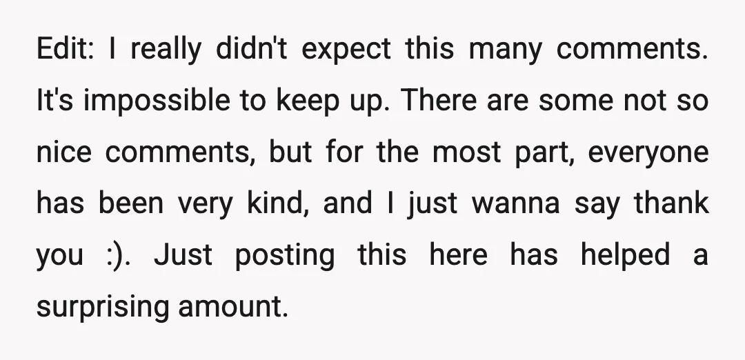 Edit: I really didn't expect this many comments. It's impossible to keep up. There are some not so nice comments, but for the most part, everyone has been very kind,...