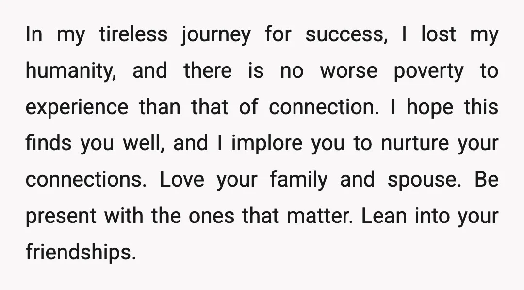 In my tireless journey for success, I lost my humanity, and there is no worse poverty to experience than that of connection. I hope this finds you well, and I...