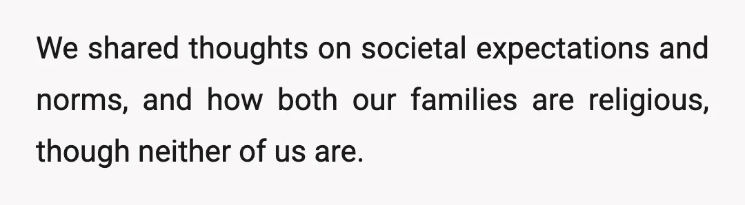 We shared thoughts on societal expectations and norms, and how both our families are religious, though neither of us are.