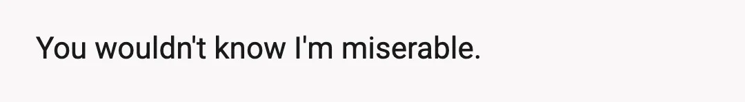 You wouldn't know I'm miserable.