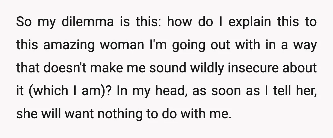 So my dilemma is this: how do I explain this to this amazing woman I'm going out with in a way that doesn't make me sound wildly insecure about it...
