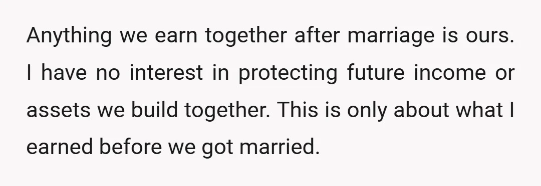 Anything we earn together after marriage is ours. I have no interest in protecting future income or assets we build together. This is only about what I earned before we...