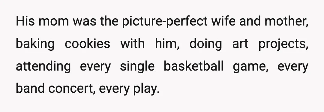His mom was the picture-perfect wife and mother, baking cookies with him, doing art projects, attending every single basketball game, every band concert, every play.