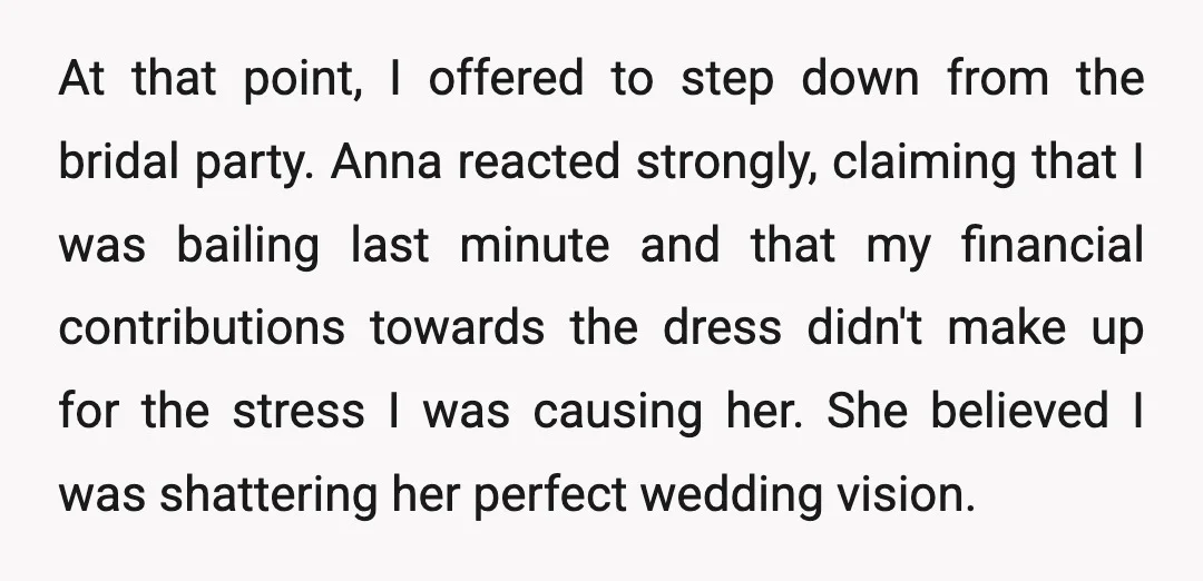 At that point, I offered to step down from the bridal party. Anna reacted strongly, claiming that I was bailing last minute and that my financial contributions towards the dress...