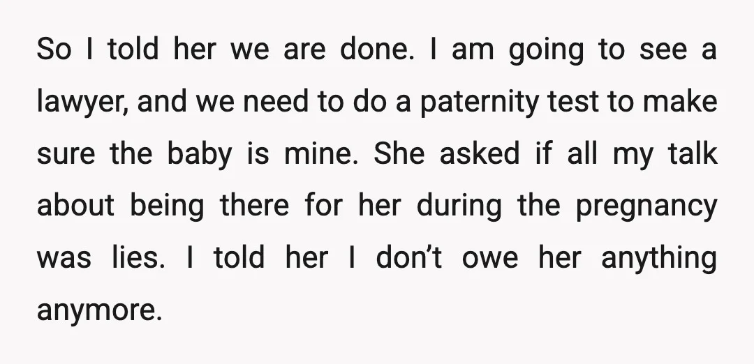 So I told her we are done. I am going to see a lawyer, and we need to do a paternity test to make sure the baby is mine. She...