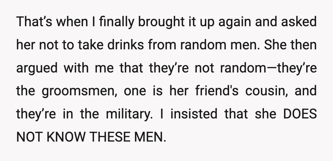 That’s when I finally brought it up again and asked her not to take drinks from random men. She then argued with me that they’re not random—they’re the groomsmen, one...