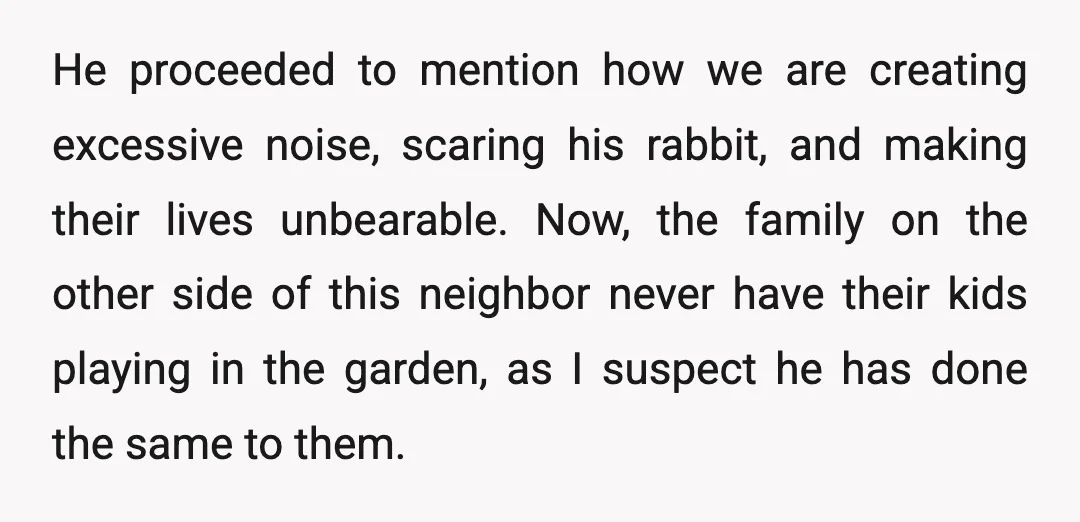He proceeded to mention how we are creating excessive noise, scaring his rabbit, and making their lives unbearable. Now, the family on the other side of this neighbor never have...