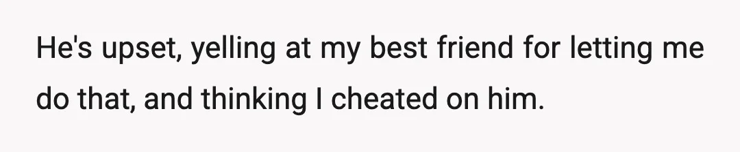 He's upset, yelling at my best friend for letting me do that, and thinking I cheated on him.
