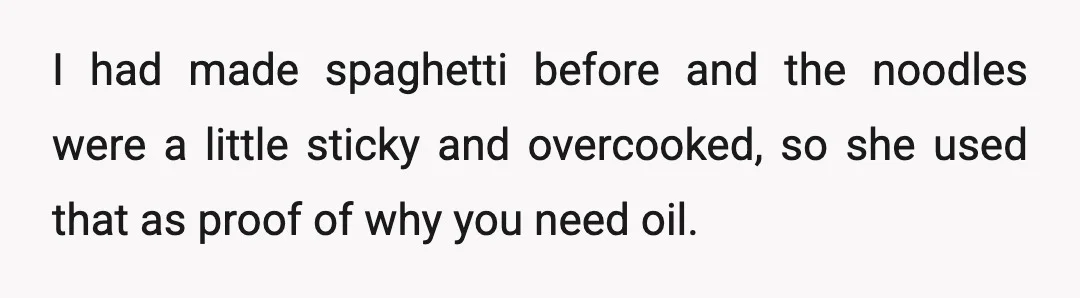 I had made spaghetti before and the noodles were a little sticky and overcooked, so she used that as proof of why you need oil.
