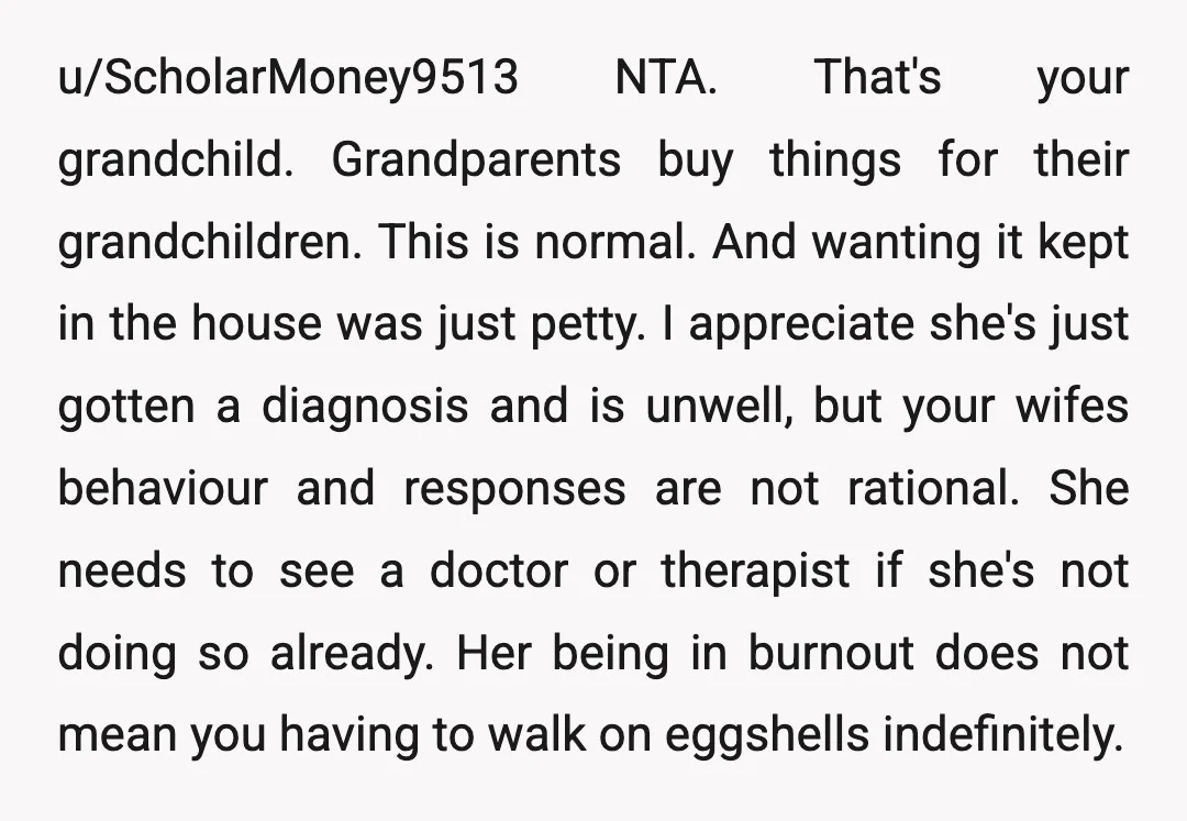 u/ScholarMoney9513 NTA. That's your grandchild. Grandparents buy things for their grandchildren. This is normal. And wanting it kept in the house was just petty. I appreciate she's just gotten a...