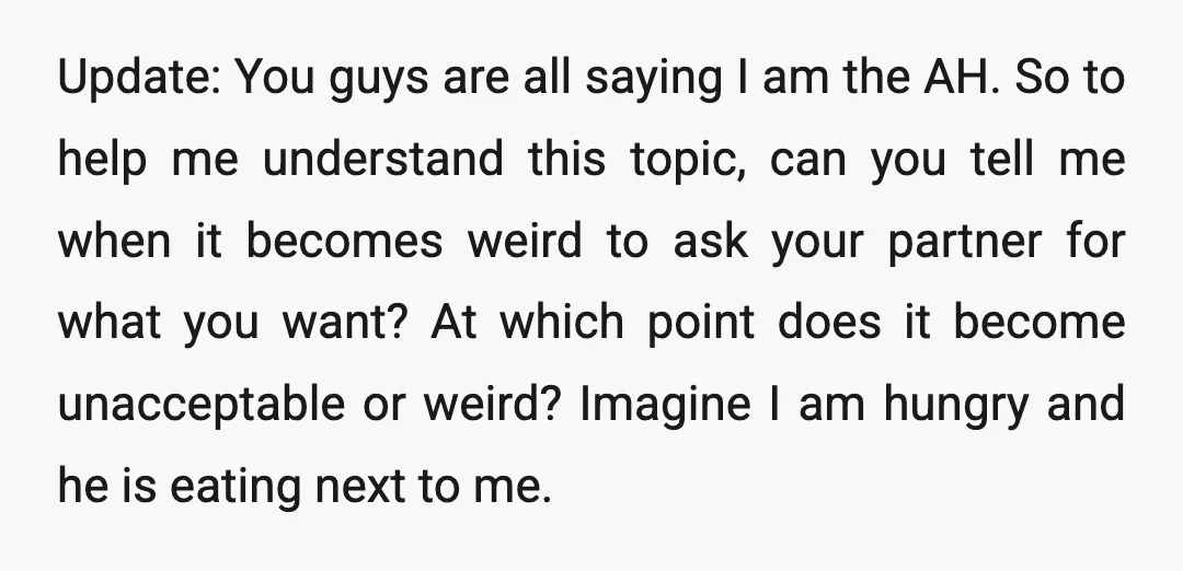Update: You guys are all saying I am the AH. So to help me understand this topic, can you tell me when it becomes weird to ask your partner for...