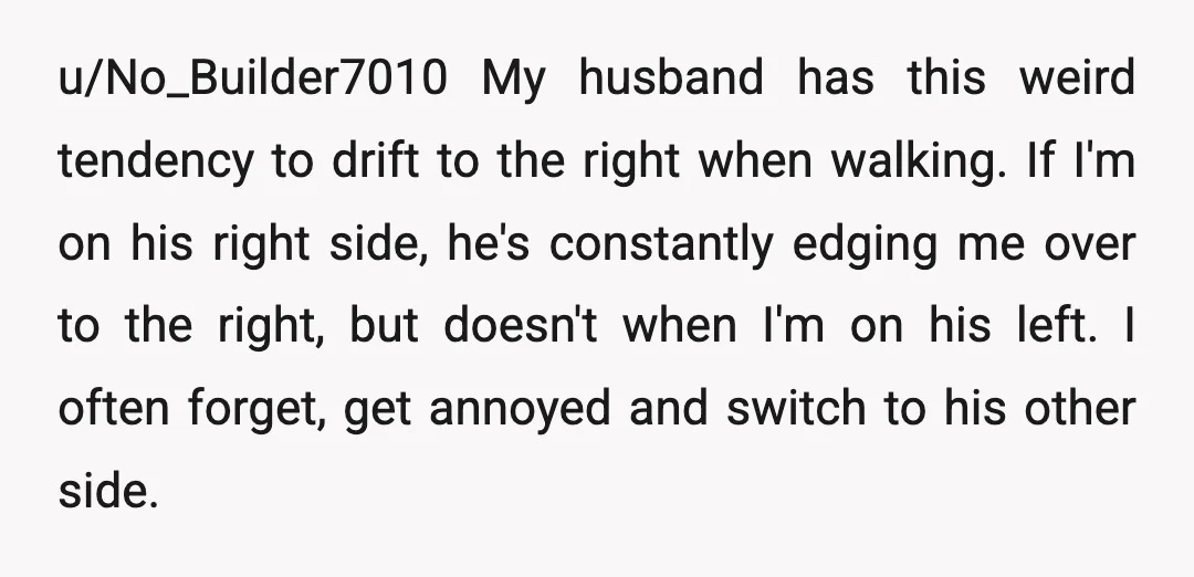 u/No_Builder7010 My husband has this weird tendency to drift to the right when walking. If I'm on his right side, he's constantly edging me over to the right, but doesn't...